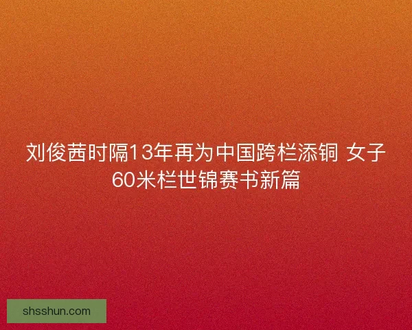 刘俊茜时隔13年再为中国跨栏添铜 女子60米栏世锦赛书新篇 刘俊茜时隔13年再为中国跨栏添铜 女子60米栏世锦赛书新篇