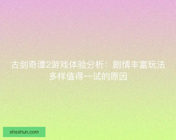 古剑奇谭2游戏体验分析：剧情丰富玩法多样值得一试的原因