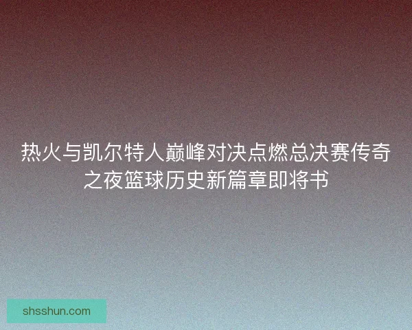 热火与凯尔特人巅峰对决点燃总决赛传奇之夜篮球历史新篇章即将书