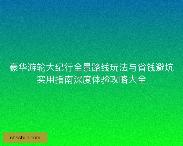 豪华游轮大纪行全景路线玩法与省钱避坑实用指南深度体验攻略大全