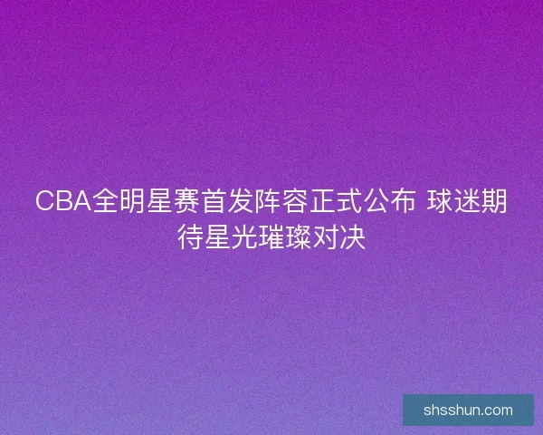 CBA全明星赛首发阵容正式公布 球迷期待星光璀璨对决 CBA全明星赛首发阵容正式公布 球迷期待星光璀璨对决