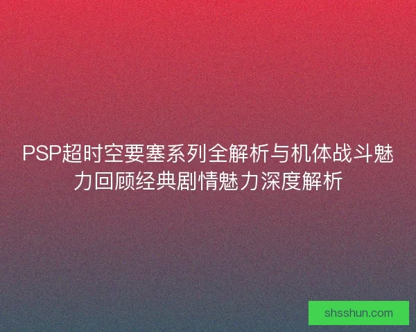 PSP超时空要塞系列全解析与机体战斗魅力回顾经典剧情魅力深度解析