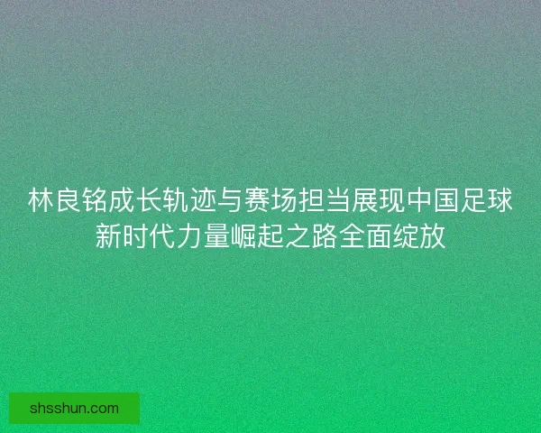 林良铭成长轨迹与赛场担当展现中国足球新时代力量崛起之路全面绽放