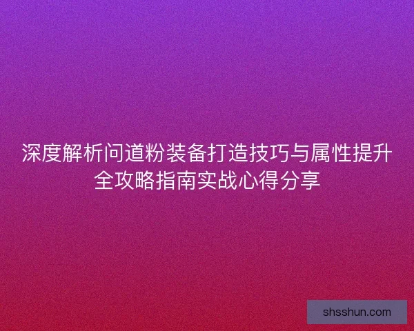 深度解析问道粉装备打造技巧与属性提升全攻略指南实战心得分享